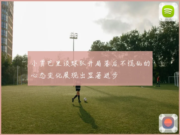 小贾巴里谈球队开局落后不慌乱的心态变化展现出显著进步