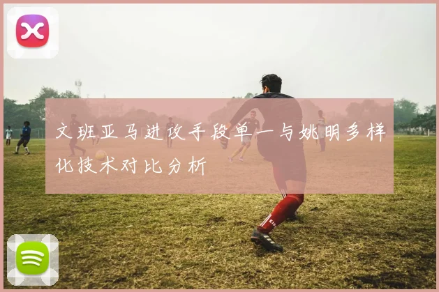 文班亚马进攻手段单一与姚明多样化技术对比分析