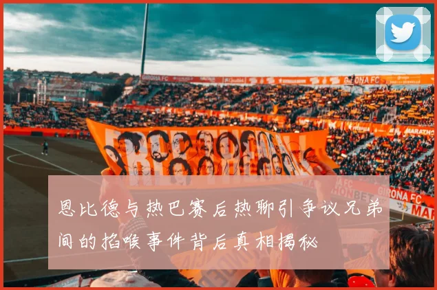 恩比德与热巴赛后热聊引争议兄弟间的掐喉事件背后真相揭秘