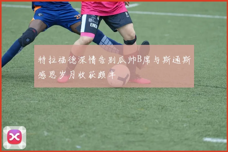特拉福德深情告别瓜帅B席与斯通斯感恩岁月收获颇丰