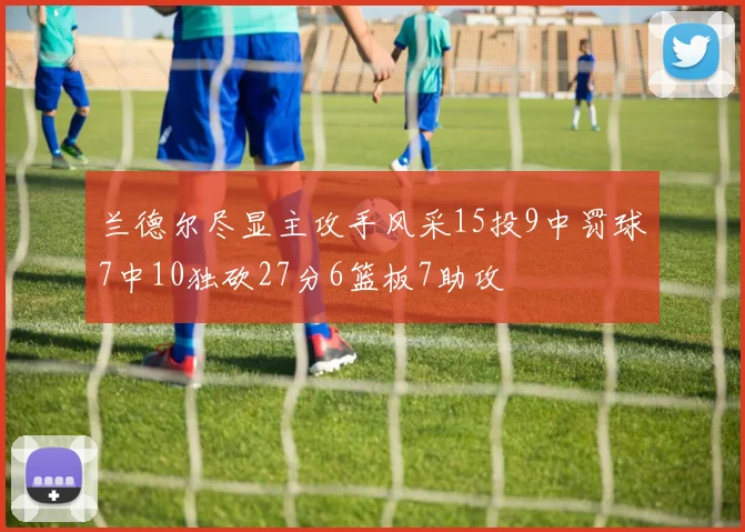 兰德尔尽显主攻手风采15投9中罚球7中10独砍27分6篮板7助攻