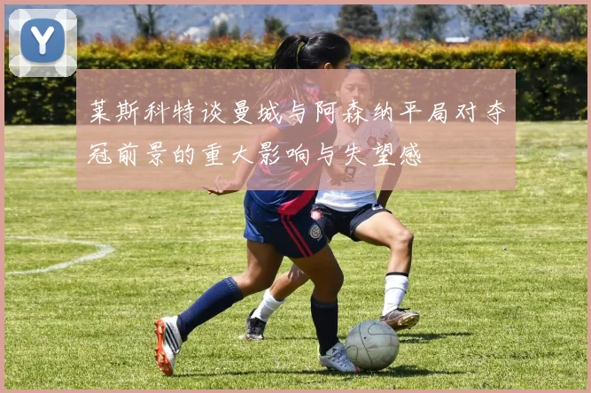 莱斯科特谈曼城与阿森纳平局对夺冠前景的重大影响与失望感
