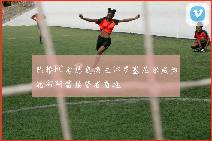巴黎FC考虑更换主帅罗塞尼尔成为孔布阿雷接替者首选