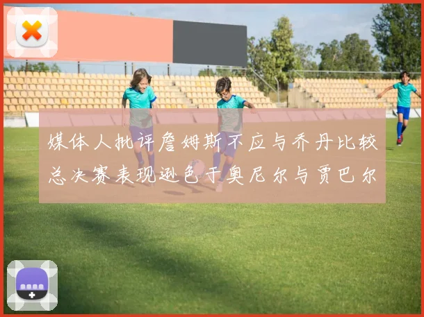 媒体人批评詹姆斯不应与乔丹比较总决赛表现逊色于奥尼尔与贾巴尔