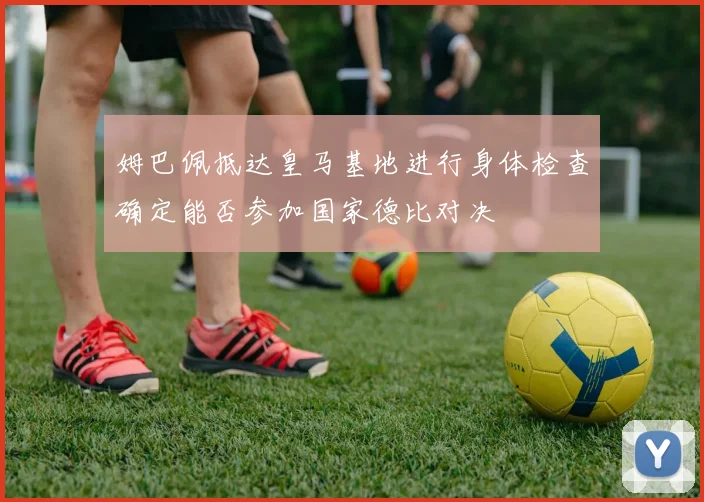 姆巴佩抵达皇马基地进行身体检查确定能否参加国家德比对决