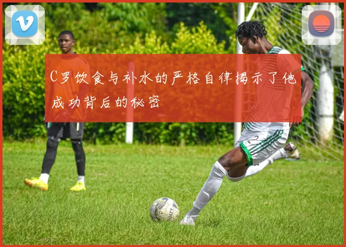 C罗饮食与补水的严格自律揭示了他成功背后的秘密
