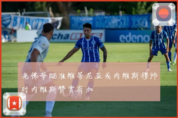 老佛爷瞄准维蒂尼亚或内维斯穆帅对内维斯赞赏有加