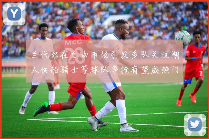 兰代尔在自由市场引发多队关注湖人快船骑士等球队争抢有望成热门球员