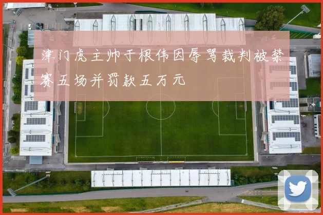 津门虎主帅于根伟因辱骂裁判被禁赛五场并罚款五万元