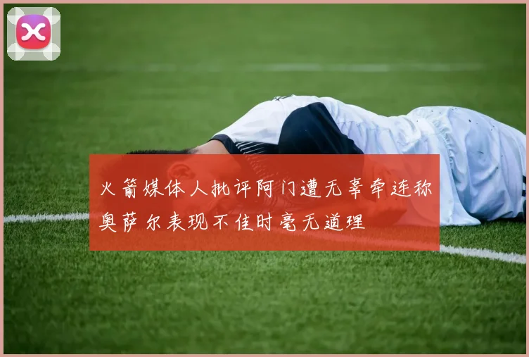 火箭媒体人批评阿门遭无辜牵连称奥萨尔表现不佳时毫无道理