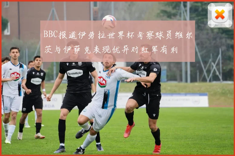 BBC报道伊劳拉世界杯考察球员维尔茨与伊萨克表现优异对红军有利