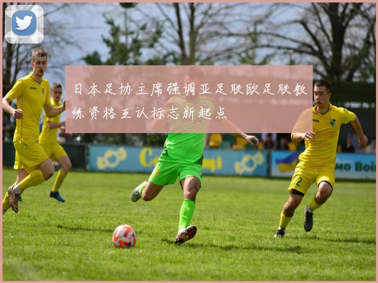 日本足协主席强调亚足联欧足联教练资格互认标志新起点