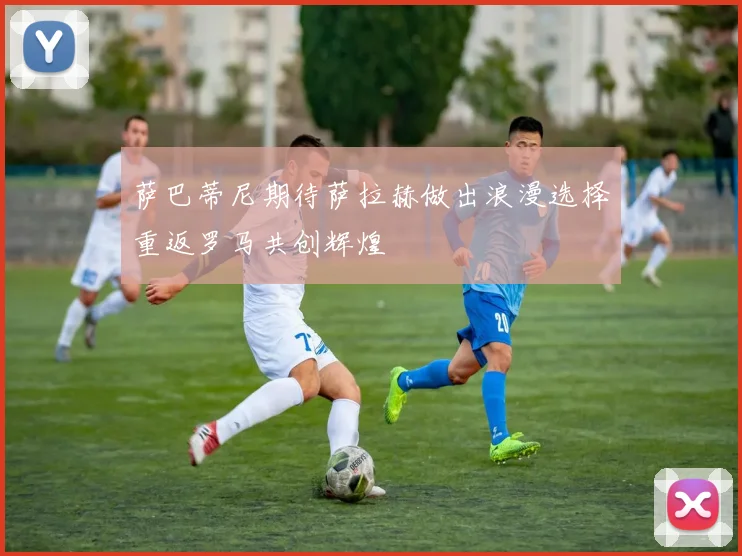 萨巴蒂尼期待萨拉赫做出浪漫选择重返罗马共创辉煌