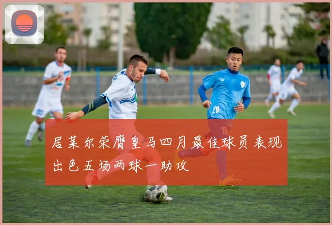 居莱尔荣膺皇马四月最佳球员表现出色五场两球一助攻