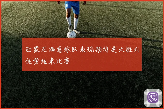 西蒙尼满意球队表现期待更大胜利优势结束比赛