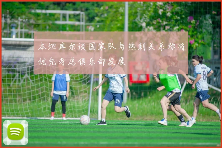 本坦库尔谈国家队与热刺关系称将优先考虑俱乐部发展