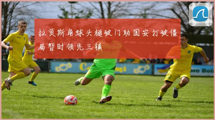 拉莫斯角球头槌破门助国安打破僵局暂时领先三镇