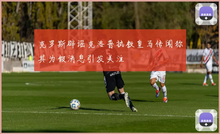 克罗斯辟谣克洛普执教皇马传闻称其为假消息引发关注