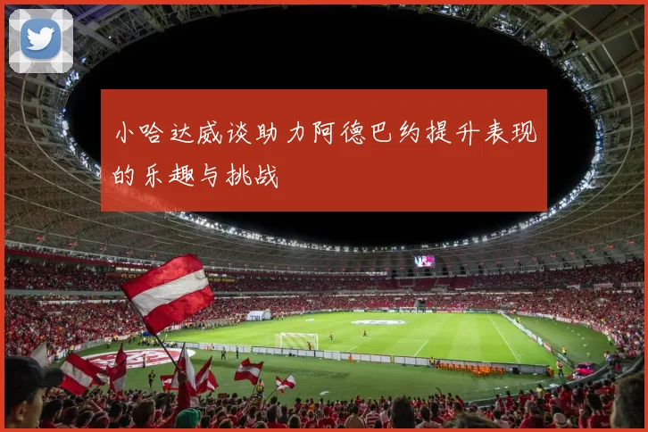 小哈达威谈助力阿德巴约提升表现的乐趣与挑战