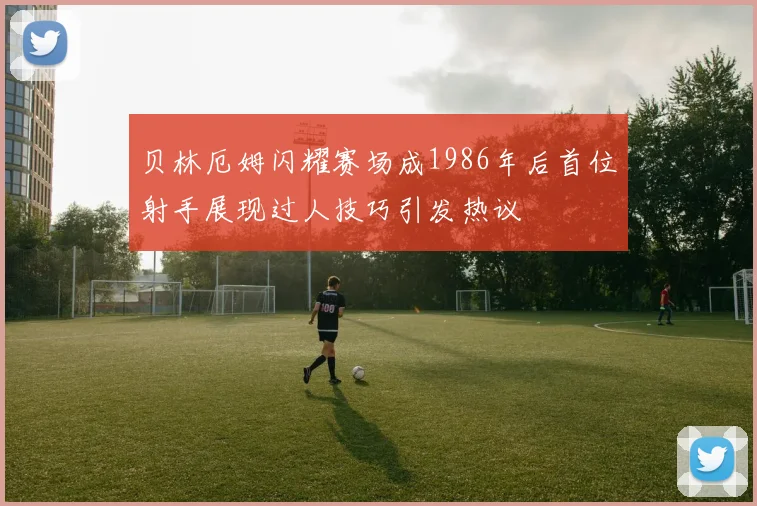 贝林厄姆闪耀赛场成1986年后首位射手展现过人技巧引发热议