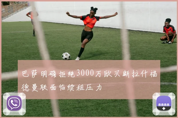 巴萨明确拒绝3000万欧买断拉什福德曼联面临续租压力