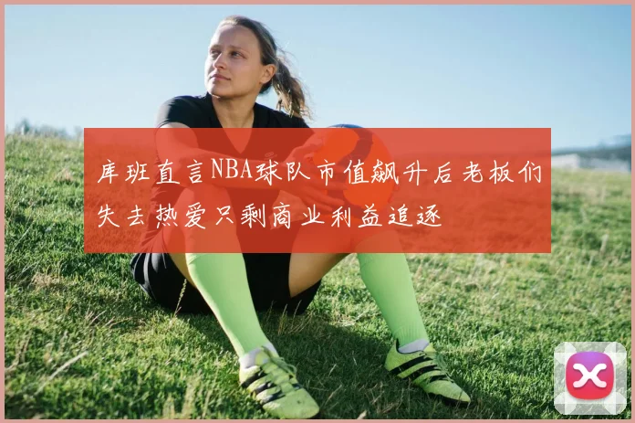 库班直言NBA球队市值飙升后老板们失去热爱只剩商业利益追逐