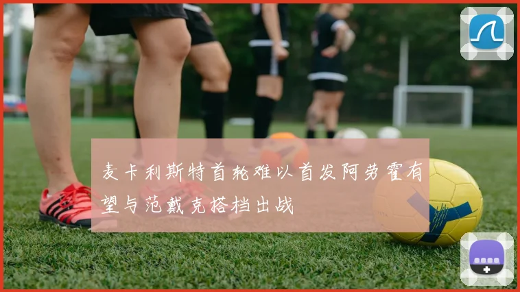 麦卡利斯特首轮难以首发阿劳霍有望与范戴克搭档出战