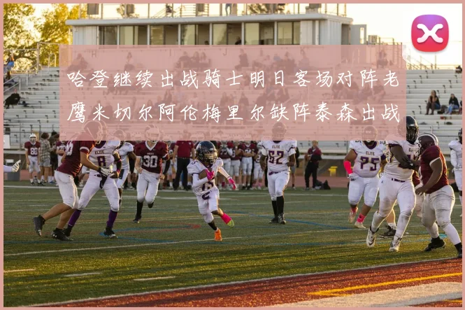 哈登继续出战骑士明日客场对阵老鹰米切尔阿伦梅里尔缺阵泰森出战存疑