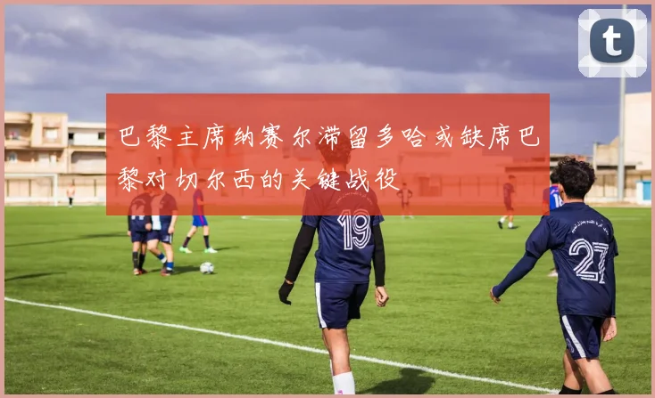 巴黎主席纳赛尔滞留多哈或缺席巴黎对切尔西的关键战役