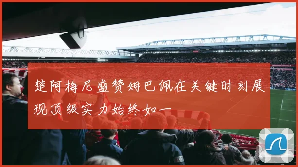 楚阿梅尼盛赞姆巴佩在关键时刻展现顶级实力始终如一