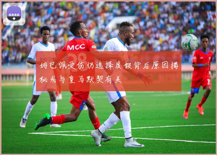 姆巴佩受伤仍选择度假背后原因揭秘或与皇马默契有关