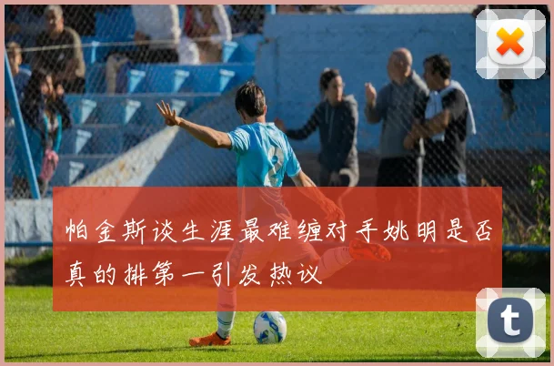 帕金斯谈生涯最难缠对手姚明是否真的排第一引发热议