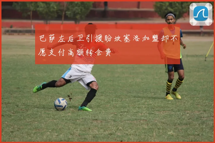 巴萨左后卫引援盼坎塞洛加盟却不愿支付高额转会费