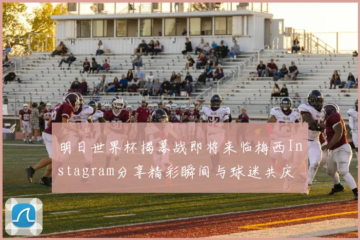 明日世界杯揭幕战即将来临梅西Instagram分享精彩瞬间与球迷共庆