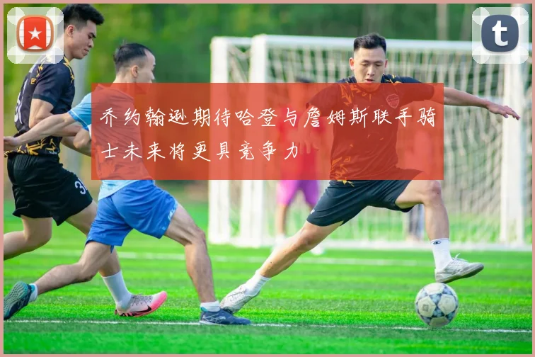 乔约翰逊期待哈登与詹姆斯联手骑士未来将更具竞争力
