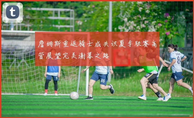 詹姆斯重返骑士成共识夏季联赛高管展望完美谢幕之路