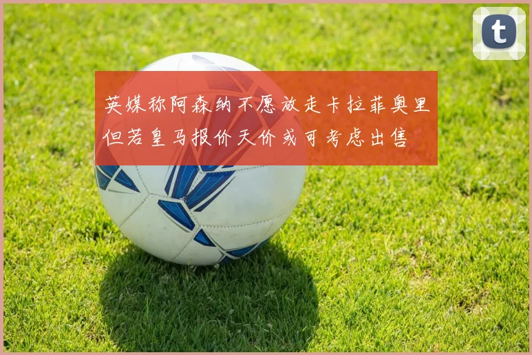 英媒称阿森纳不愿放走卡拉菲奥里但若皇马报价天价或可考虑出售