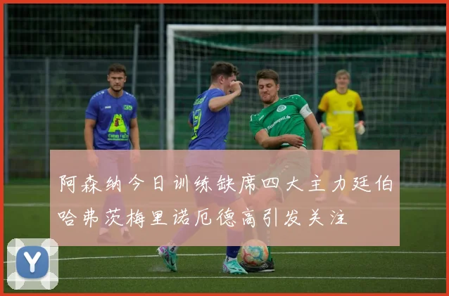 阿森纳今日训练缺席四大主力廷伯哈弗茨梅里诺厄德高引发关注