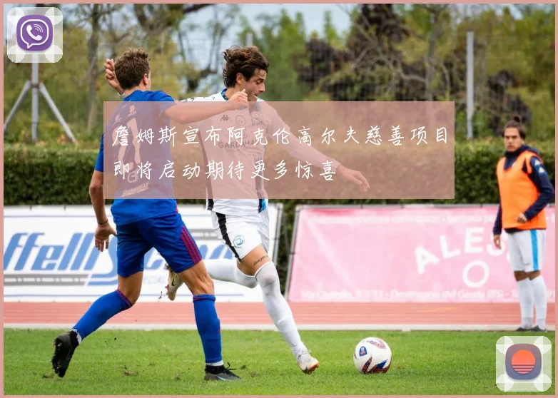 詹姆斯宣布阿克伦高尔夫慈善项目即将启动期待更多惊喜