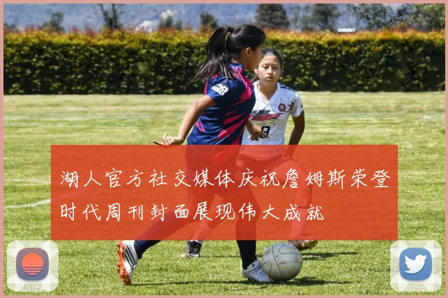 湖人官方社交媒体庆祝詹姆斯荣登时代周刊封面展现伟大成就