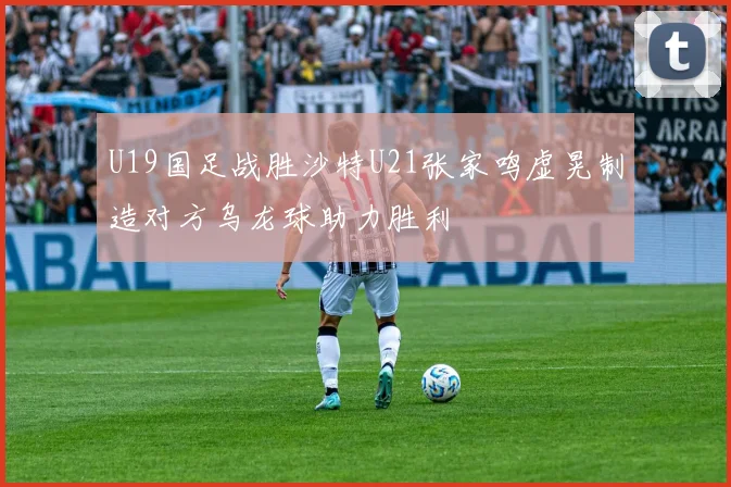 U19国足战胜沙特U21张家鸣虚晃制造对方乌龙球助力胜利
