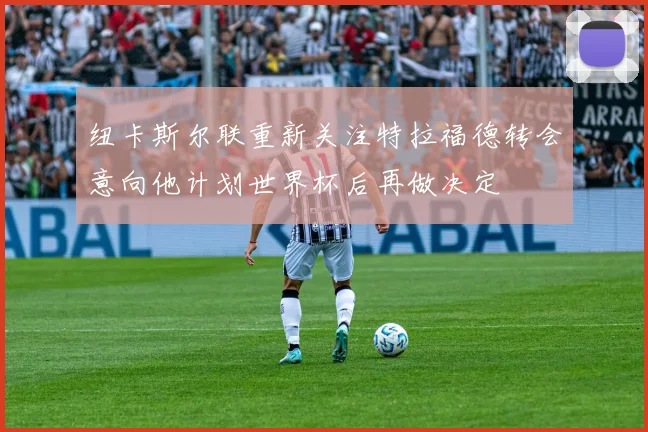 纽卡斯尔联重新关注特拉福德转会意向他计划世界杯后再做决定