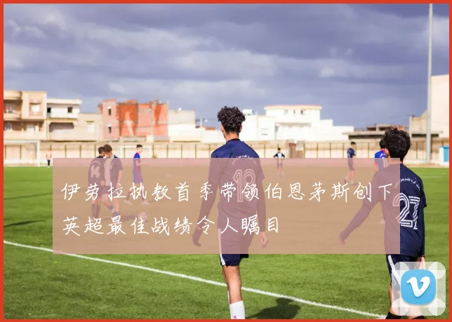 伊劳拉执教首季带领伯恩茅斯创下英超最佳战绩令人瞩目