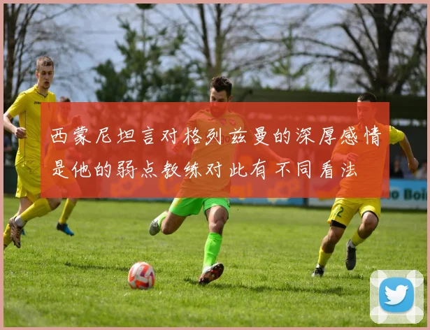 西蒙尼坦言对格列兹曼的深厚感情是他的弱点教练对此有不同看法