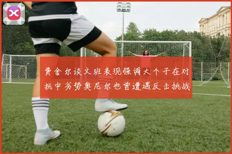 费舍尔谈文班表现强调大个子在对抗中劣势奥尼尔也曾遭遇反击挑战