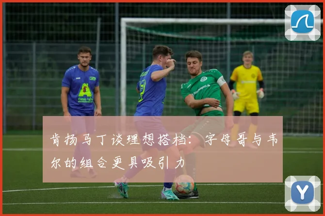 肯扬马丁谈理想搭档：字母哥与韦尔的组合更具吸引力