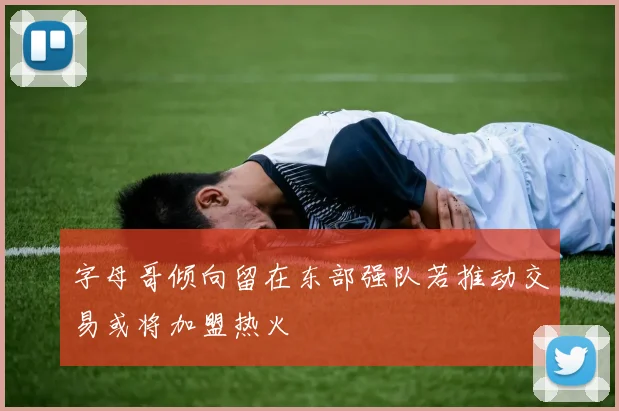 字母哥倾向留在东部强队若推动交易或将加盟热火