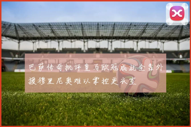 巴萨传奇批评皇马欧冠成就全靠外援穆里尼奥难以掌控更衣室