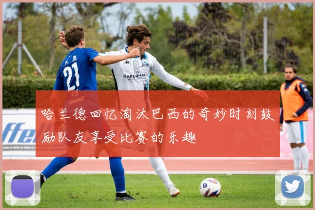 哈兰德回忆淘汰巴西的奇妙时刻鼓励队友享受比赛的乐趣