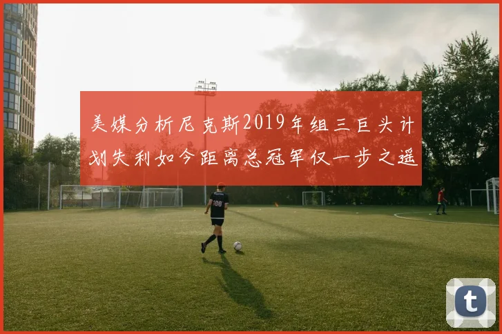 美媒分析尼克斯2019年组三巨头计划失利如今距离总冠军仅一步之遥